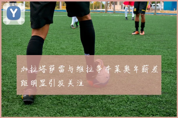 加拉塔萨雷与维拉争夺莱奥年薪差距明显引发关注