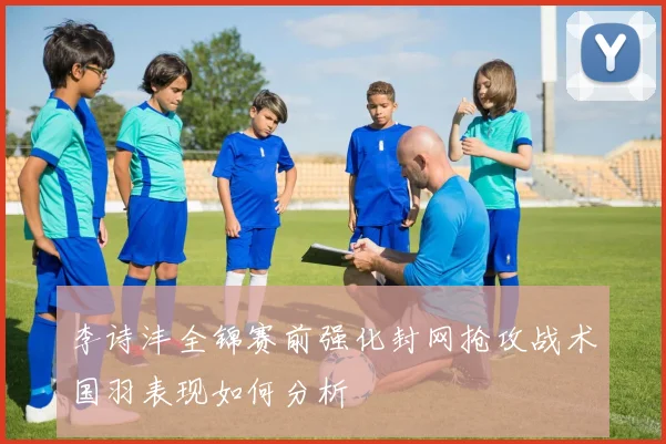 李诗沣全锦赛前强化封网抢攻战术国羽表现如何分析