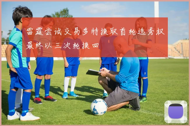 雷霆尝试交易多特换取首轮选秀权最终以三次轮换回