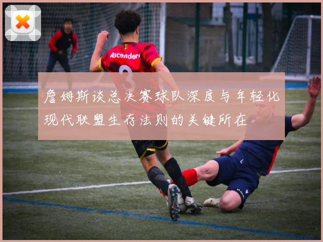 詹姆斯谈总决赛球队深度与年轻化现代联盟生存法则的关键所在