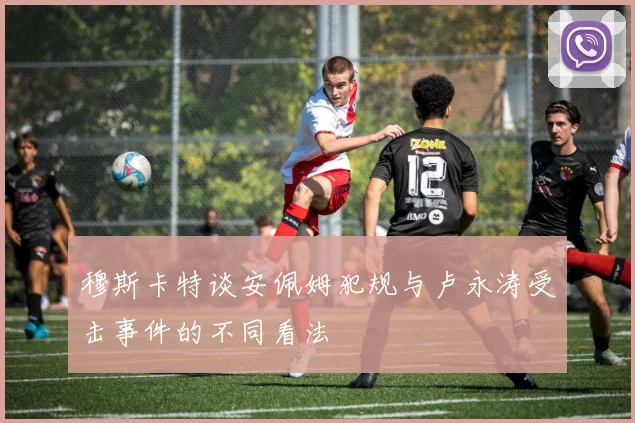 穆斯卡特谈安佩姆犯规与卢永涛受击事件的不同看法