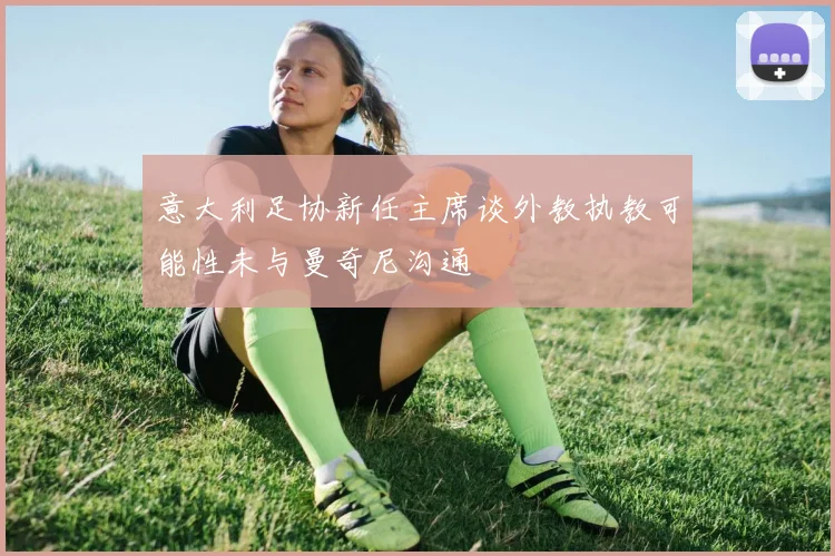 意大利足协新任主席谈外教执教可能性未与曼奇尼沟通