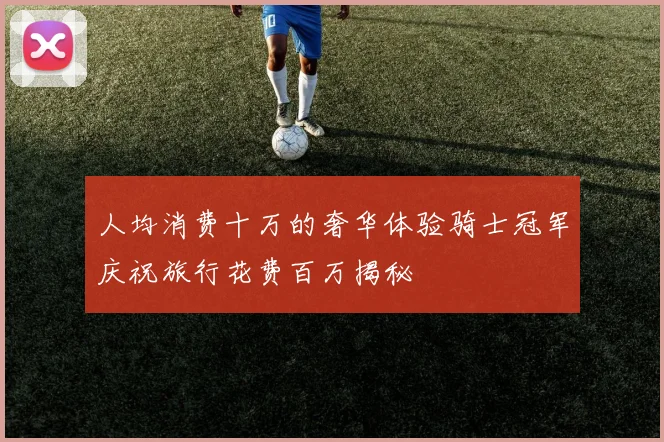 人均消费十万的奢华体验骑士冠军庆祝旅行花费百万揭秘