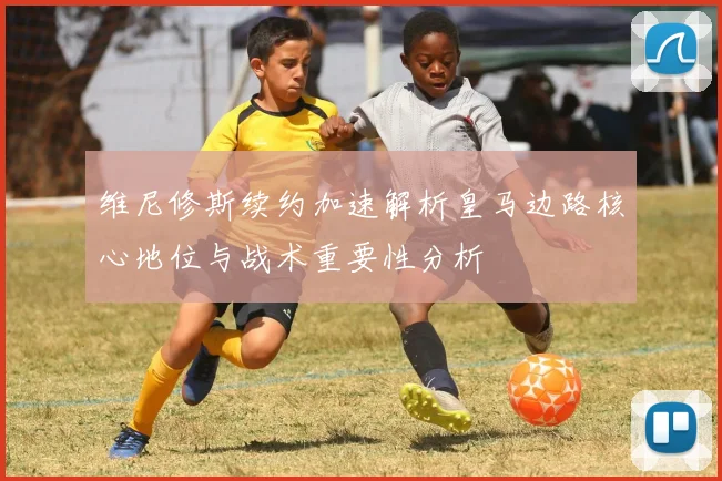 维尼修斯续约加速解析皇马边路核心地位与战术重要性分析