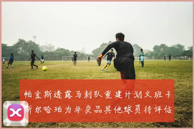 帕金斯透露马刺队重建计划文班卡斯尔哈珀为非卖品其他球员待评估