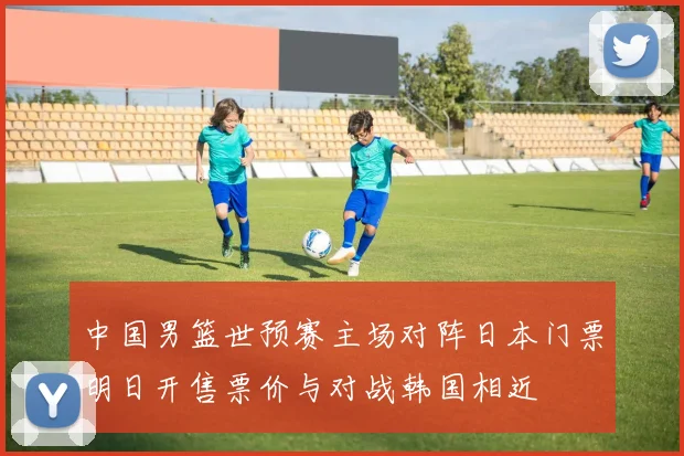 中国男篮世预赛主场对阵日本门票明日开售票价与对战韩国相近