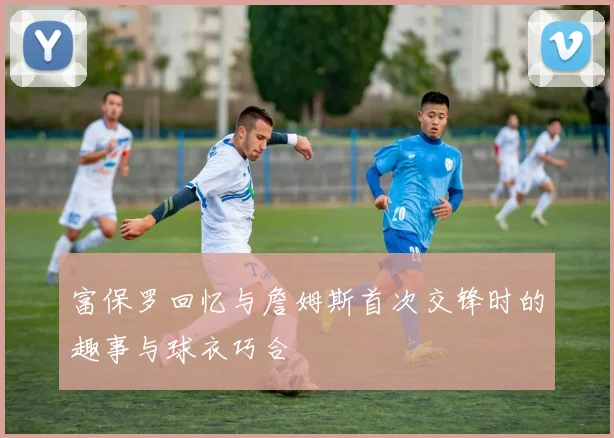 富保罗回忆与詹姆斯首次交锋时的趣事与球衣巧合