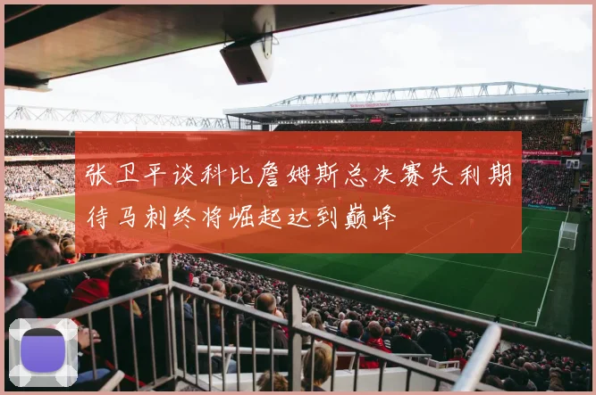 张卫平谈科比詹姆斯总决赛失利期待马刺终将崛起达到巅峰
