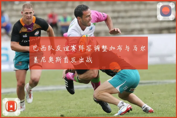 巴西队友谊赛阵容调整加布与马尔基尼奥斯首发出战