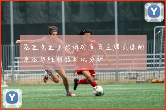 恩里克里克尔梅对皇马主席竞选的看法与胜利的时机分析
