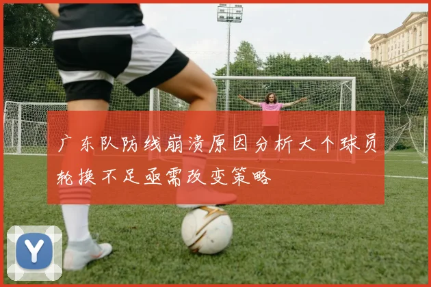 广东队防线崩溃原因分析大个球员轮换不足亟需改变策略