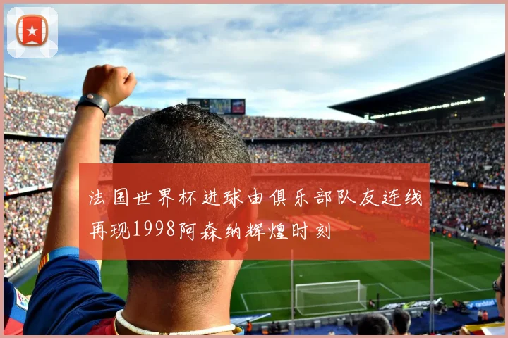 法国世界杯进球由俱乐部队友连线再现1998阿森纳辉煌时刻