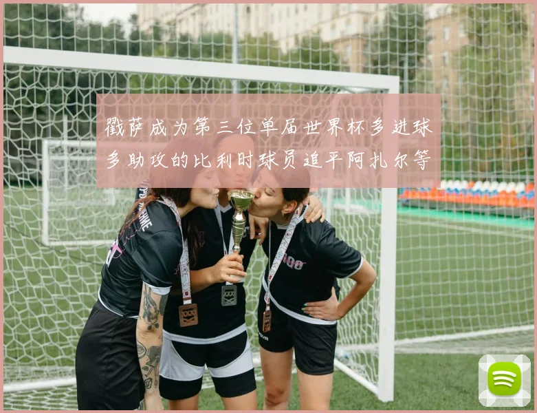 戳萨成为第三位单届世界杯多进球多助攻的比利时球员追平阿扎尔等传奇