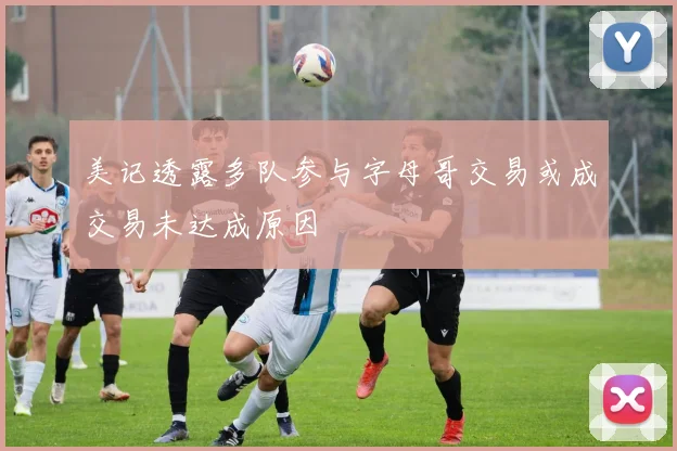 美记透露多队参与字母哥交易或成交易未达成原因