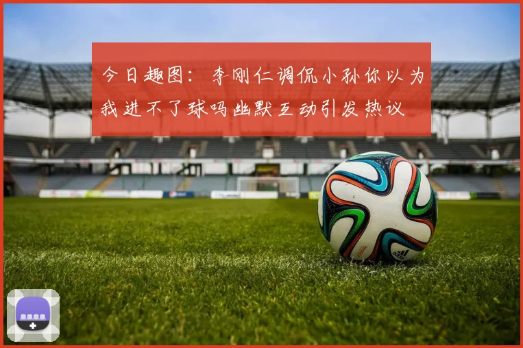 今日趣图：李刚仁调侃小孙你以为我进不了球吗幽默互动引发热议