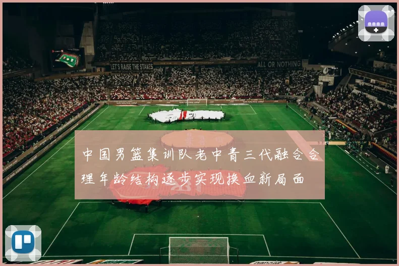 中国男篮集训队老中青三代融合合理年龄结构逐步实现换血新局面