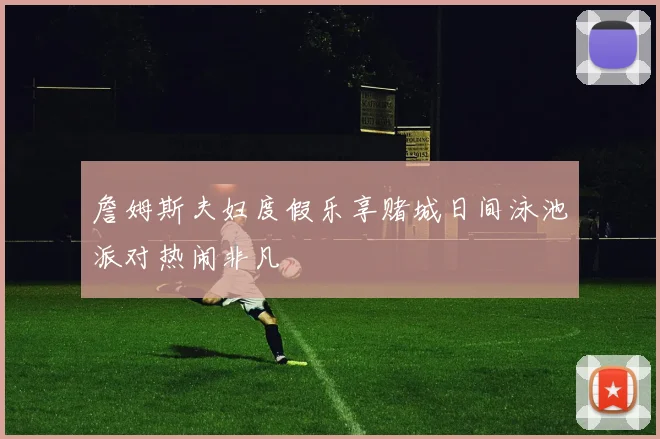 詹姆斯夫妇度假乐享赌城日间泳池派对热闹非凡