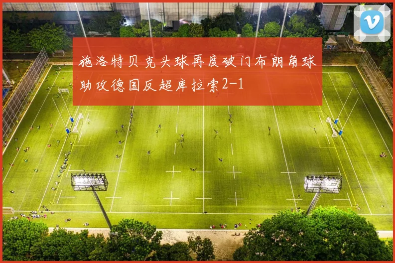 施洛特贝克头球再度破门布朗角球助攻德国反超库拉索2-1