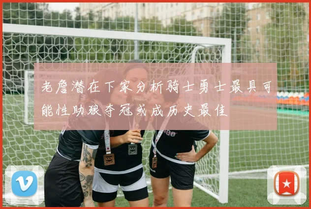 老詹潜在下家分析骑士勇士最具可能性助狼夺冠或成历史最佳