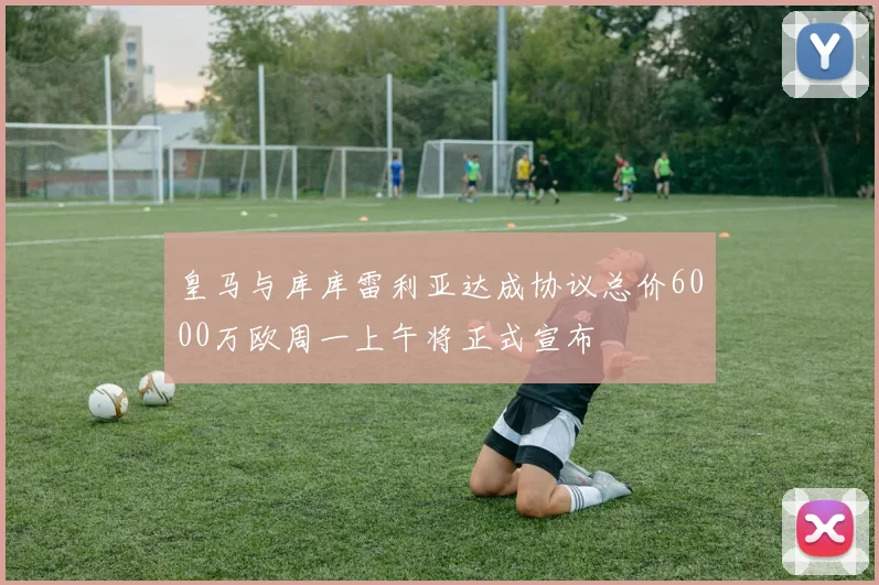 皇马与库库雷利亚达成协议总价6000万欧周一上午将正式宣布