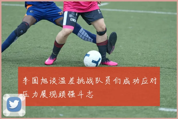 李国旭谈温差挑战队员们成功应对压力展现顽强斗志