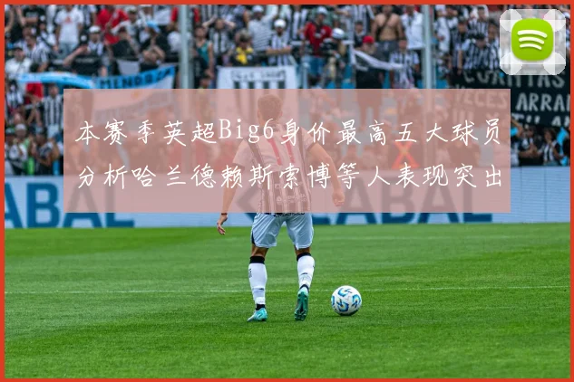 本赛季英超Big6身价最高五大球员分析哈兰德赖斯索博等人表现突出