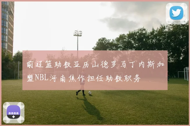 前辽篮助教亚历山德罗马丁内斯加盟NBL河南焦作担任助教职务
