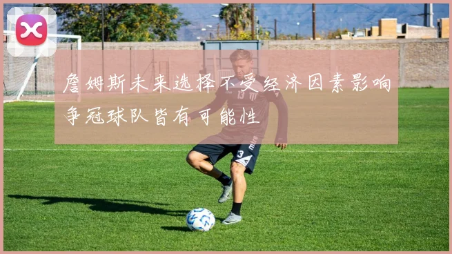 詹姆斯未来选择不受经济因素影响争冠球队皆有可能性
