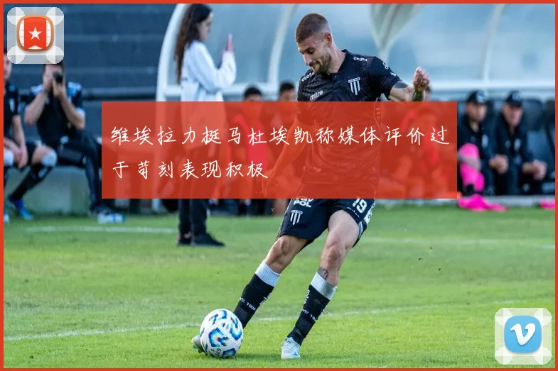 维埃拉力挺马杜埃凯称媒体评价过于苛刻表现积极