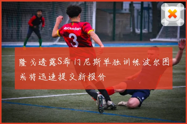 隆戈透露S希门尼斯单独训练波尔图或将迅速提交新报价